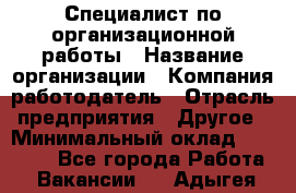 Специалист по организационной работы › Название организации ­ Компания-работодатель › Отрасль предприятия ­ Другое › Минимальный оклад ­ 35 000 - Все города Работа » Вакансии   . Адыгея респ.